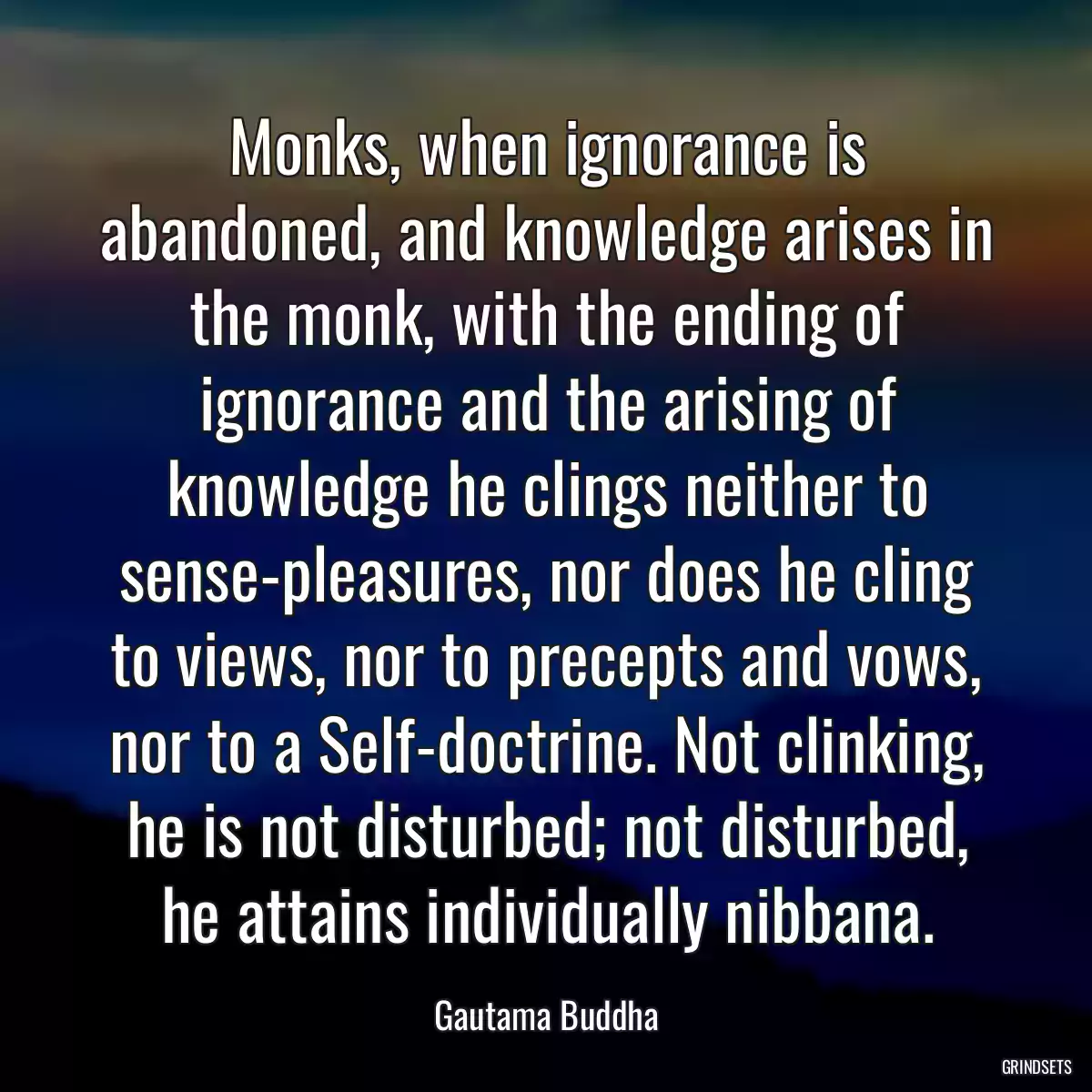 Monks, when ignorance is abandoned, and knowledge arises in the monk, with the ending of ignorance and the arising of knowledge he clings neither to sense-pleasures, nor does he cling to views, nor to precepts and vows, nor to a Self-doctrine. Not clinking, he is not disturbed; not disturbed, he attains individually nibbana.