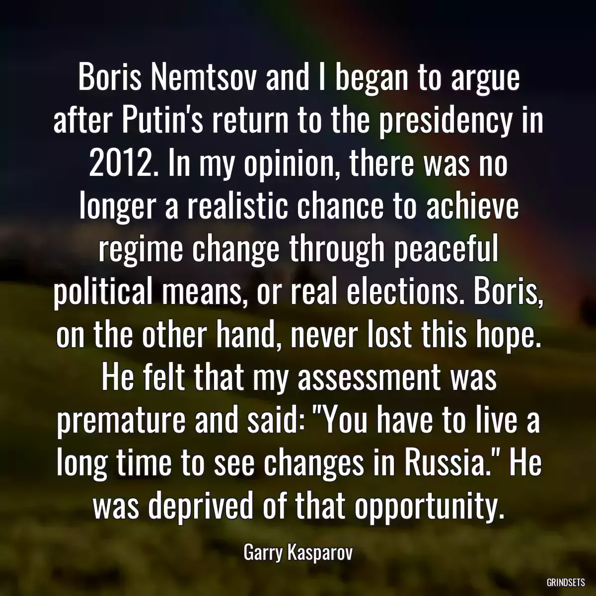 Boris Nemtsov and I began to argue after Putin\'s return to the presidency in 2012. In my opinion, there was no longer a realistic chance to achieve regime change through peaceful political means, or real elections. Boris, on the other hand, never lost this hope. He felt that my assessment was premature and said: \