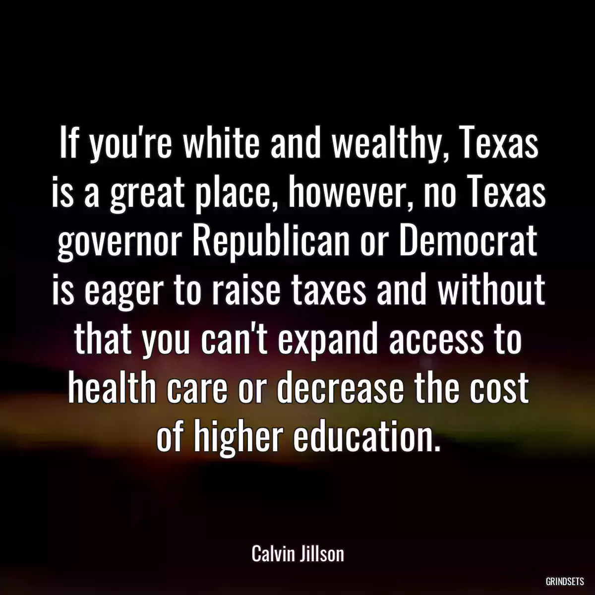 If you\'re white and wealthy, Texas is a great place, however, no Texas governor Republican or Democrat is eager to raise taxes and without that you can\'t expand access to health care or decrease the cost of higher education.