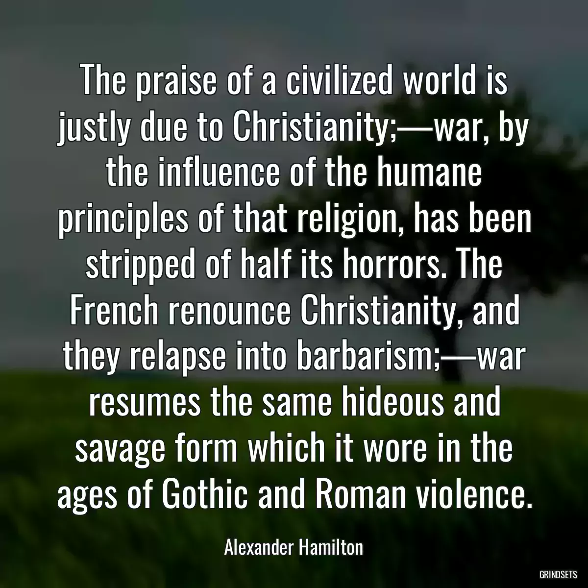 The praise of a civilized world is justly due to Christianity;—war, by the influence of the humane principles of that religion, has been stripped of half its horrors. The French renounce Christianity, and they relapse into barbarism;—war resumes the same hideous and savage form which it wore in the ages of Gothic and Roman violence.