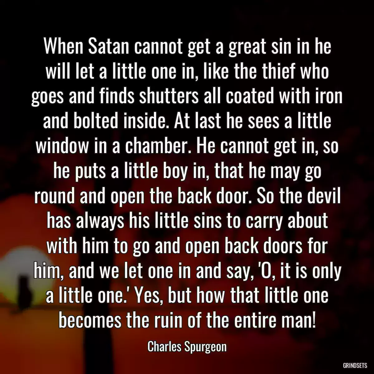 When Satan cannot get a great sin in he will let a little one in, like the thief who goes and finds shutters all coated with iron and bolted inside. At last he sees a little window in a chamber. He cannot get in, so he puts a little boy in, that he may go round and open the back door. So the devil has always his little sins to carry about with him to go and open back doors for him, and we let one in and say, \'O, it is only a little one.\' Yes, but how that little one becomes the ruin of the entire man!