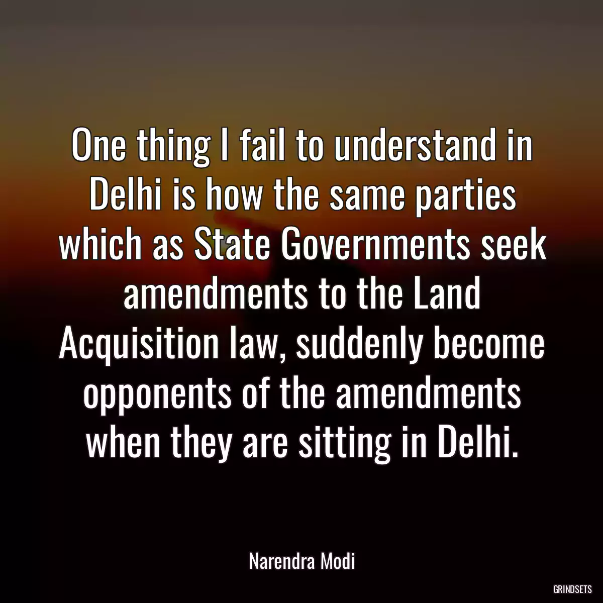 One thing I fail to understand in Delhi is how the same parties which as State Governments seek amendments to the Land Acquisition law, suddenly become opponents of the amendments when they are sitting in Delhi.