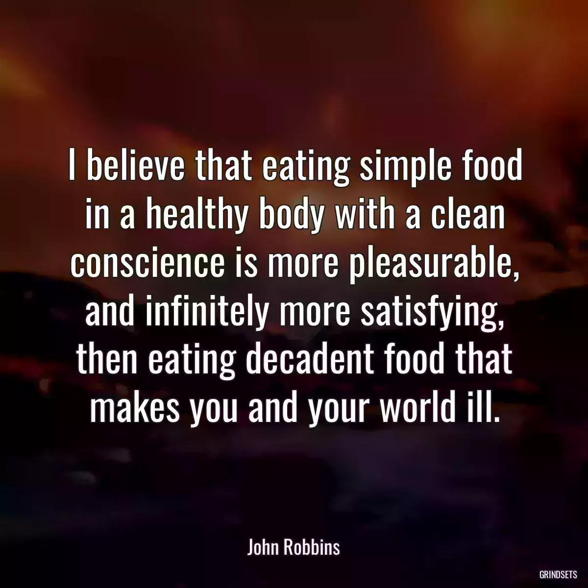 I believe that eating simple food in a healthy body with a clean conscience is more pleasurable, and infinitely more satisfying, then eating decadent food that makes you and your world ill.