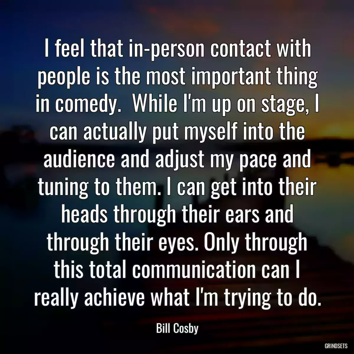 I feel that in-person contact with people is the most important thing in comedy.  While I\'m up on stage, I can actually put myself into the audience and adjust my pace and tuning to them. I can get into their heads through their ears and through their eyes. Only through this total communication can I really achieve what I\'m trying to do.