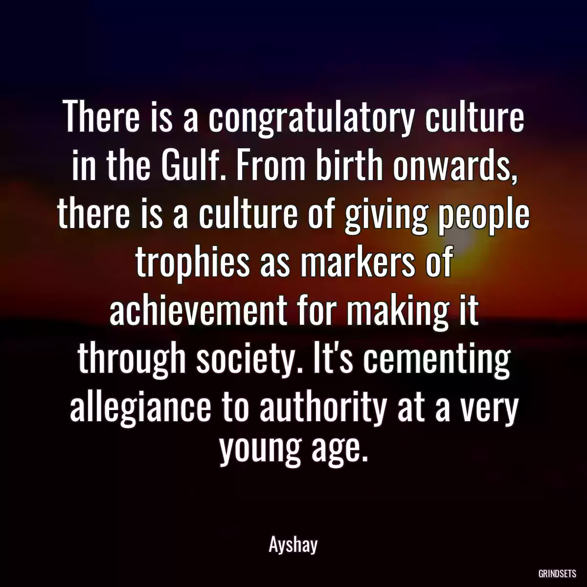 There is a congratulatory culture in the Gulf. From birth onwards, there is a culture of giving people trophies as markers of achievement for making it through society. It\'s cementing allegiance to authority at a very young age.