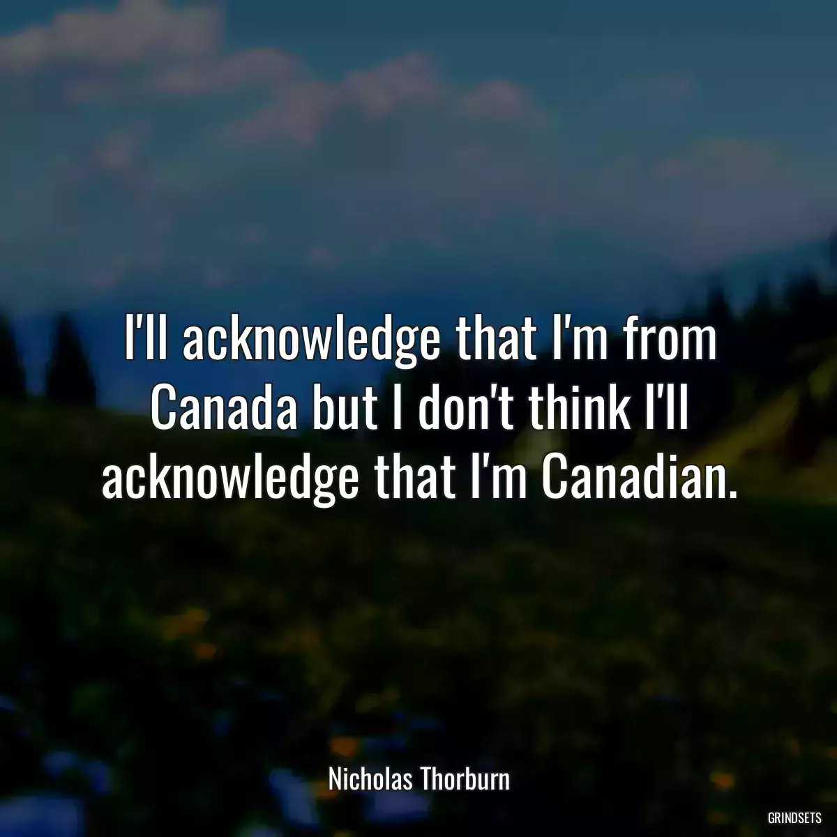 I\'ll acknowledge that I\'m from Canada but I don\'t think I\'ll acknowledge that I\'m Canadian.