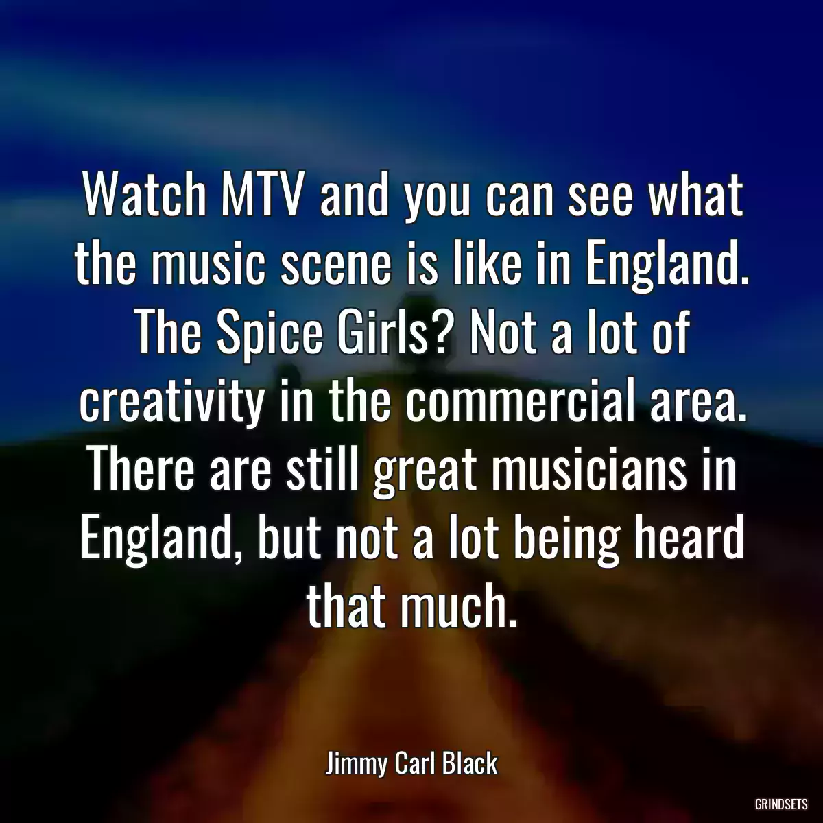 Watch MTV and you can see what the music scene is like in England. The Spice Girls? Not a lot of creativity in the commercial area. There are still great musicians in England, but not a lot being heard that much.