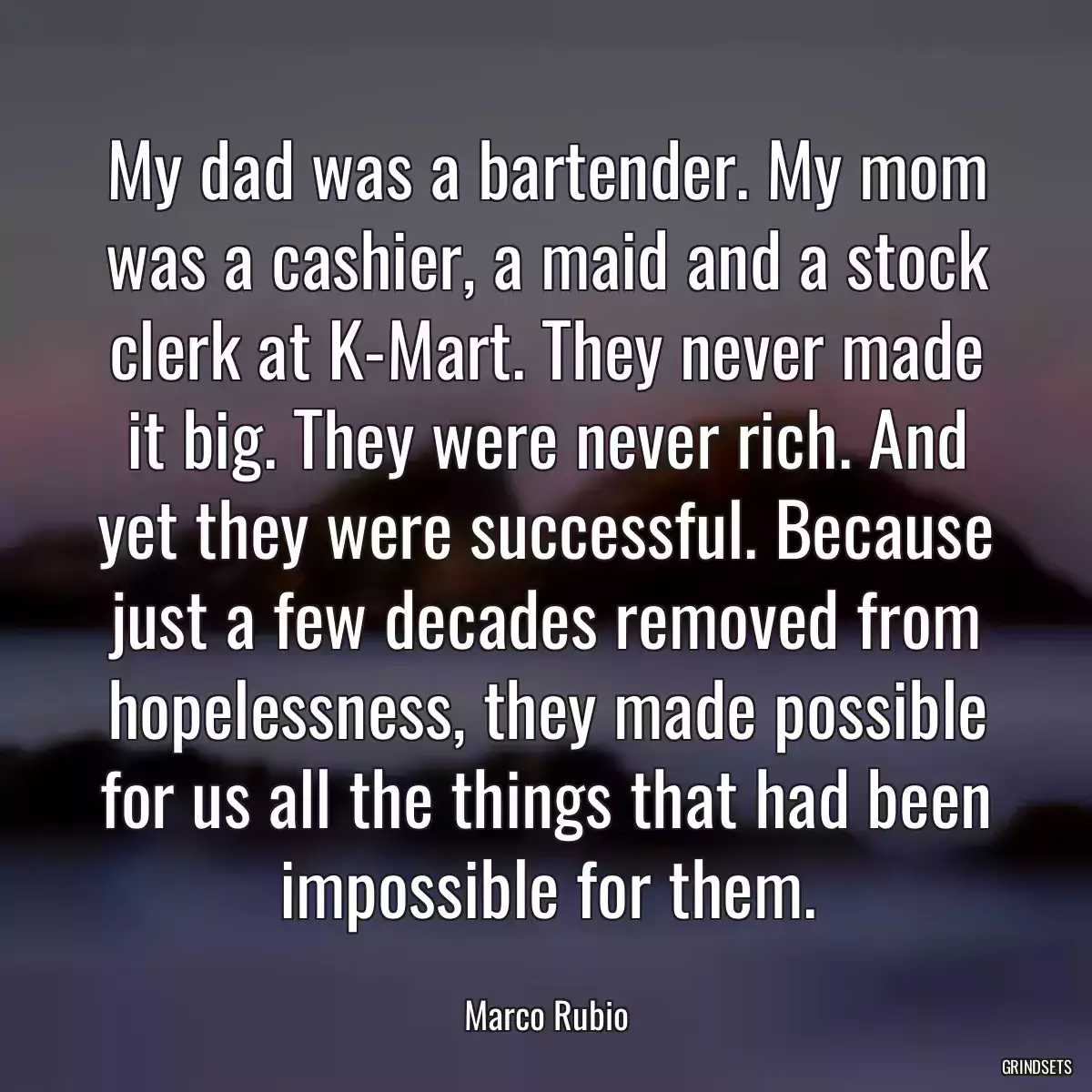 My dad was a bartender. My mom was a cashier, a maid and a stock clerk at K-Mart. They never made it big. They were never rich. And yet they were successful. Because just a few decades removed from hopelessness, they made possible for us all the things that had been impossible for them.