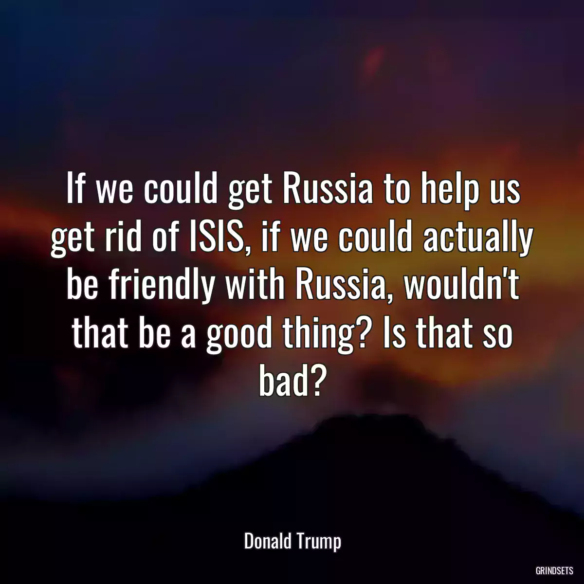 If we could get Russia to help us get rid of ISIS, if we could actually be friendly with Russia, wouldn\'t that be a good thing? Is that so bad?