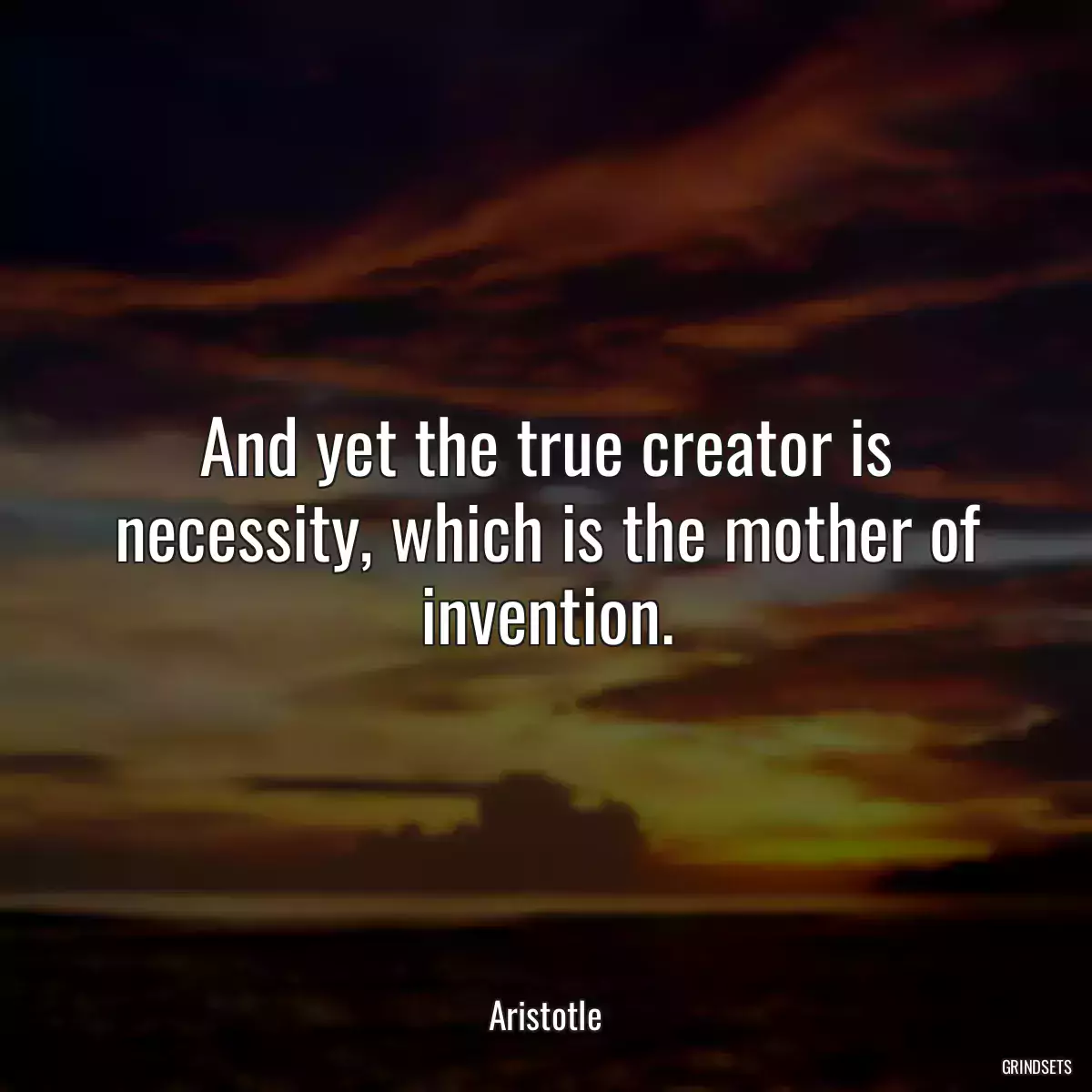 And yet the true creator is necessity, which is the mother of invention.