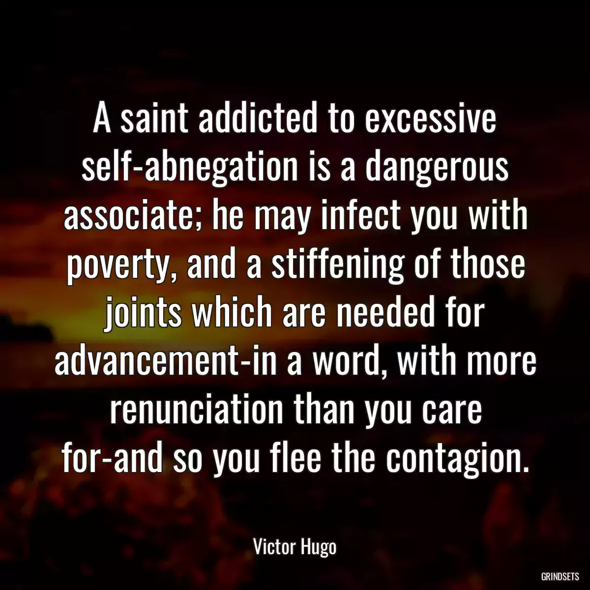 A saint addicted to excessive self-abnegation is a dangerous associate; he may infect you with poverty, and a stiffening of those joints which are needed for advancement-in a word, with more renunciation than you care for-and so you flee the contagion.