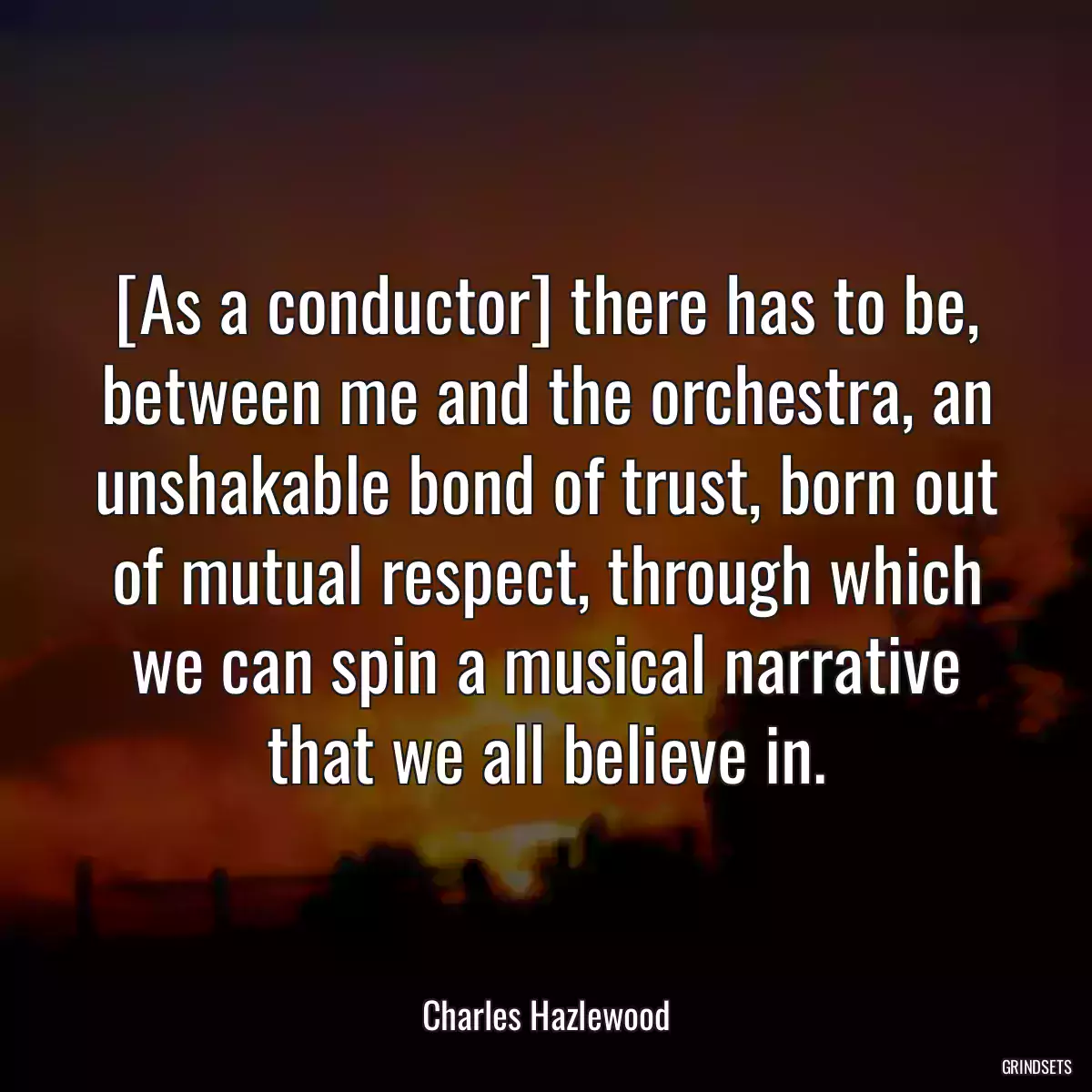 [As a conductor] there has to be, between me and the orchestra, an unshakable bond of trust, born out of mutual respect, through which we can spin a musical narrative that we all believe in.