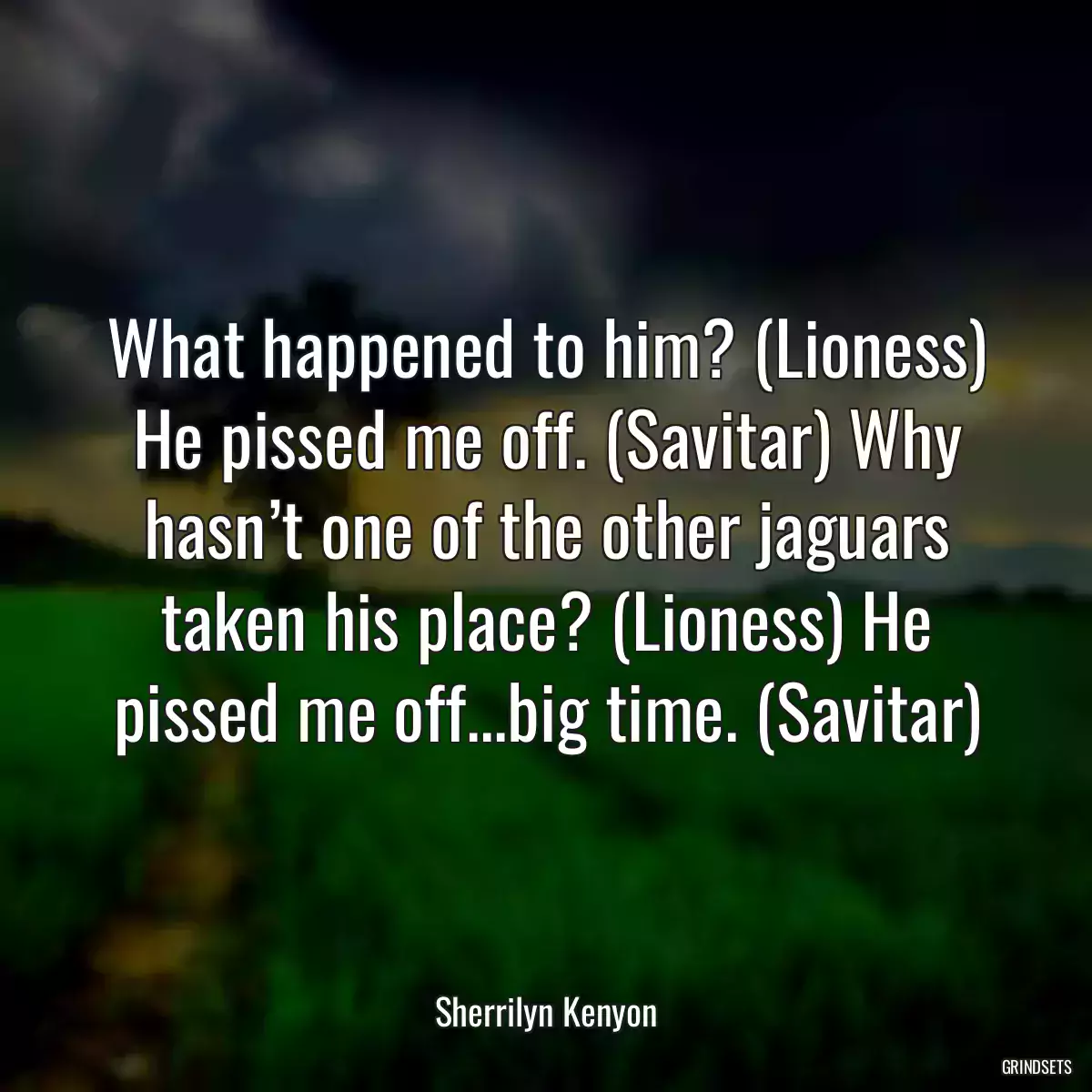 What happened to him? (Lioness) He pissed me off. (Savitar) Why hasn’t one of the other jaguars taken his place? (Lioness) He pissed me off...big time. (Savitar)