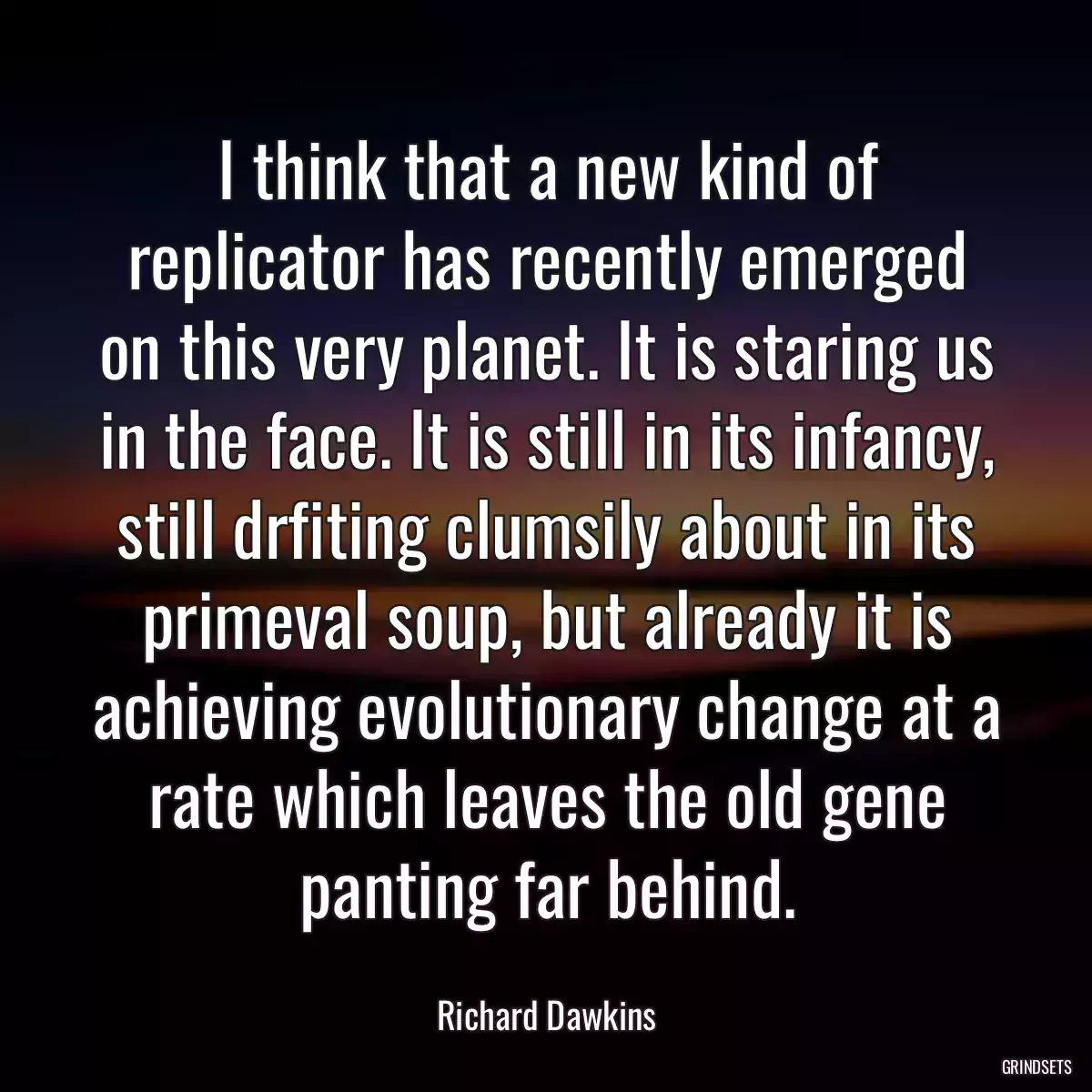 I think that a new kind of replicator has recently emerged on this very planet. It is staring us in the face. It is still in its infancy, still drfiting clumsily about in its primeval soup, but already it is achieving evolutionary change at a rate which leaves the old gene panting far behind.