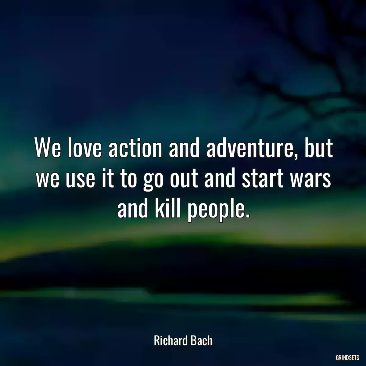 We love action and adventure, but we use it to go out and start wars and kill people.