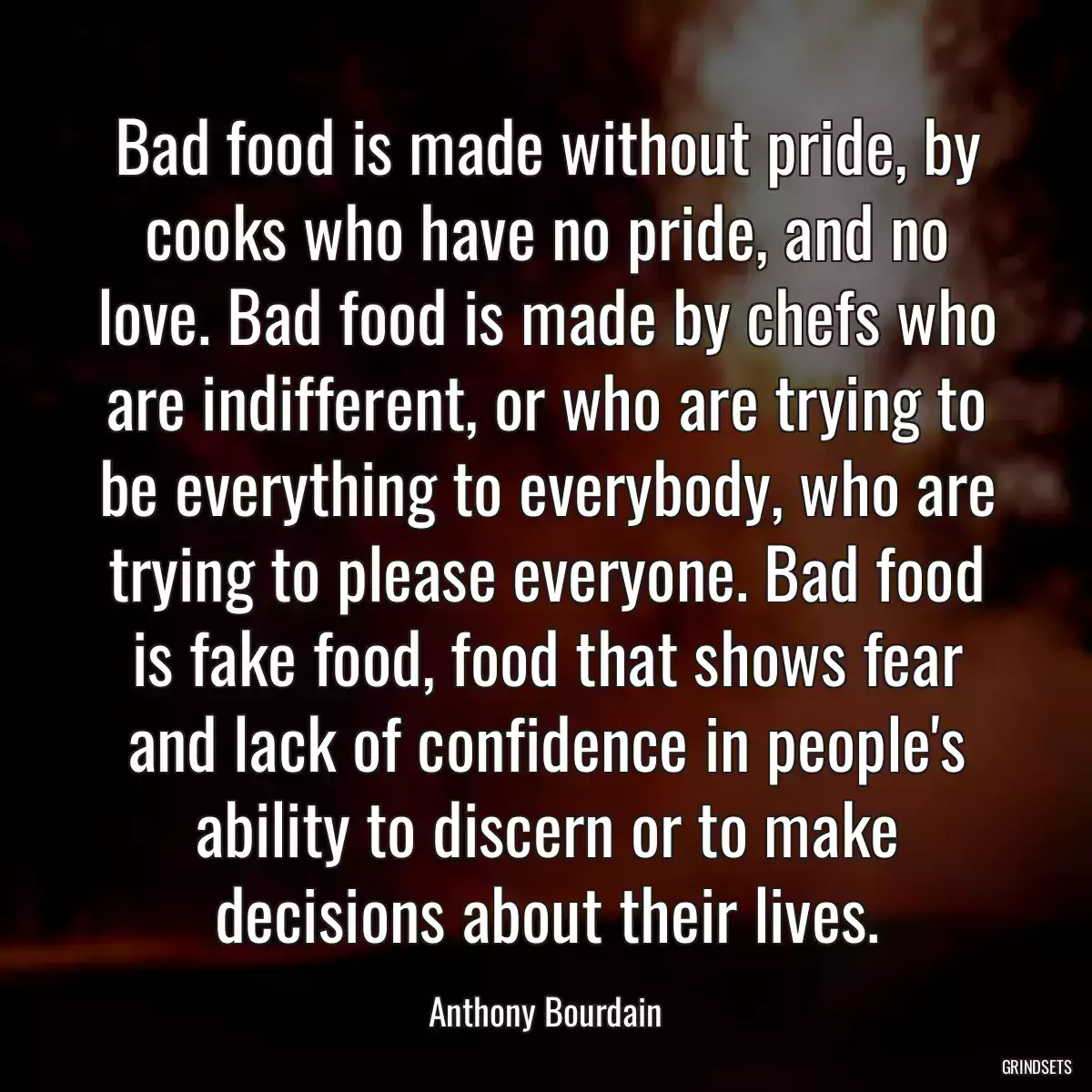 Bad food is made without pride, by cooks who have no pride, and no love. Bad food is made by chefs who are indifferent, or who are trying to be everything to everybody, who are trying to please everyone. Bad food is fake food, food that shows fear and lack of confidence in people\'s ability to discern or to make decisions about their lives.