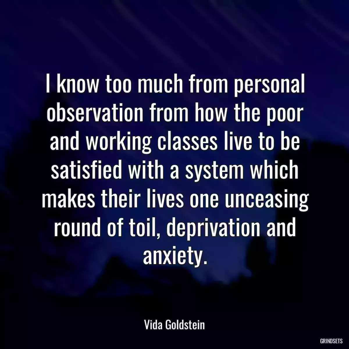 I know too much from personal observation from how the poor and working classes live to be satisfied with a system which makes their lives one unceasing round of toil, deprivation and anxiety.