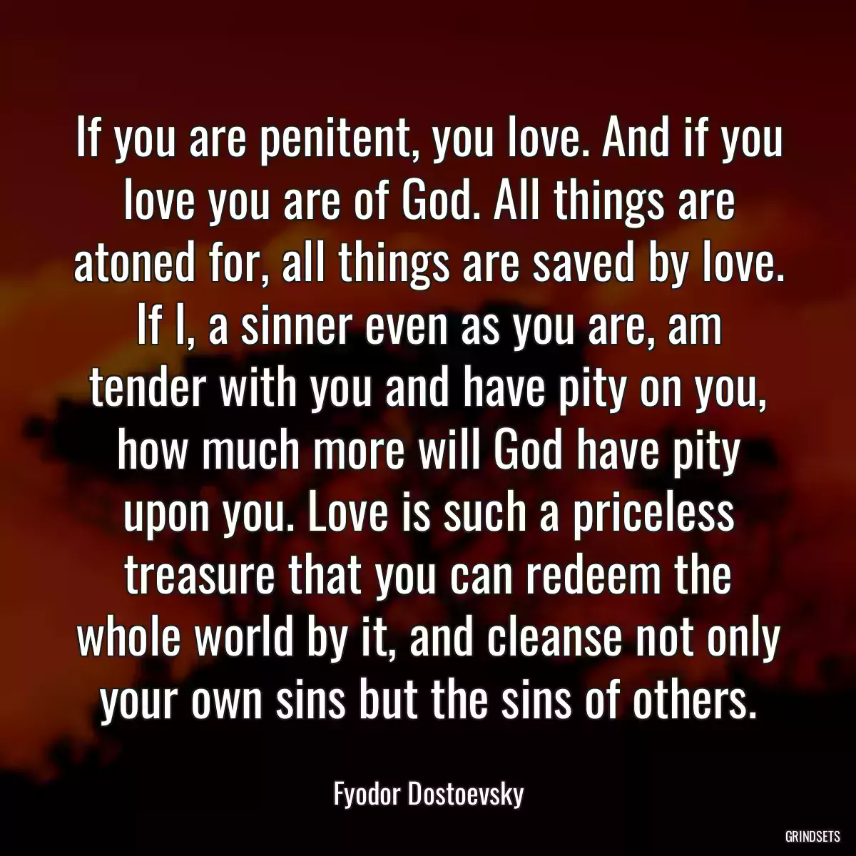 If you are penitent, you love. And if you love you are of God. All things are atoned for, all things are saved by love. If I, a sinner even as you are, am tender with you and have pity on you, how much more will God have pity upon you. Love is such a priceless treasure that you can redeem the whole world by it, and cleanse not only your own sins but the sins of others.