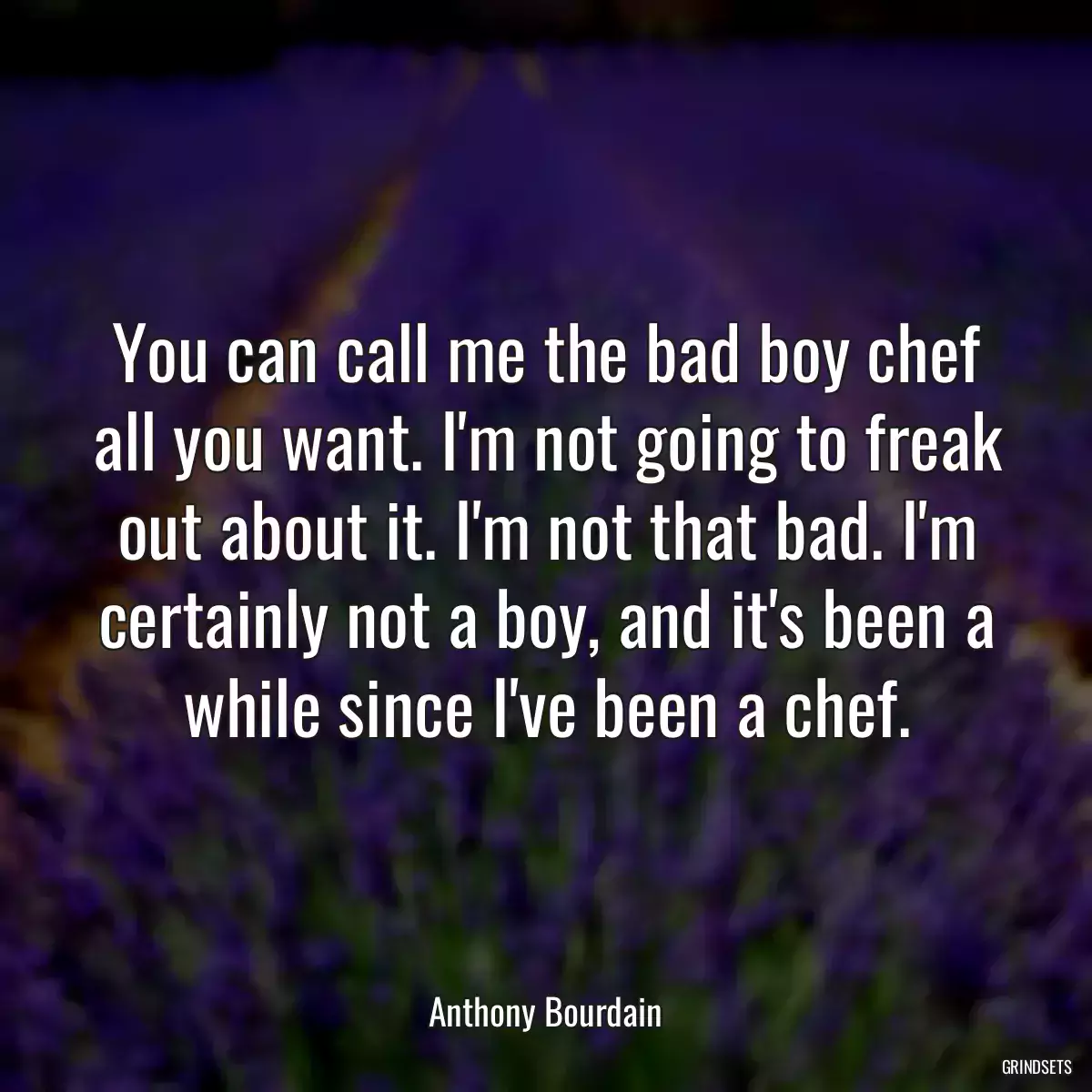 You can call me the bad boy chef all you want. I\'m not going to freak out about it. I\'m not that bad. I\'m certainly not a boy, and it\'s been a while since I\'ve been a chef.