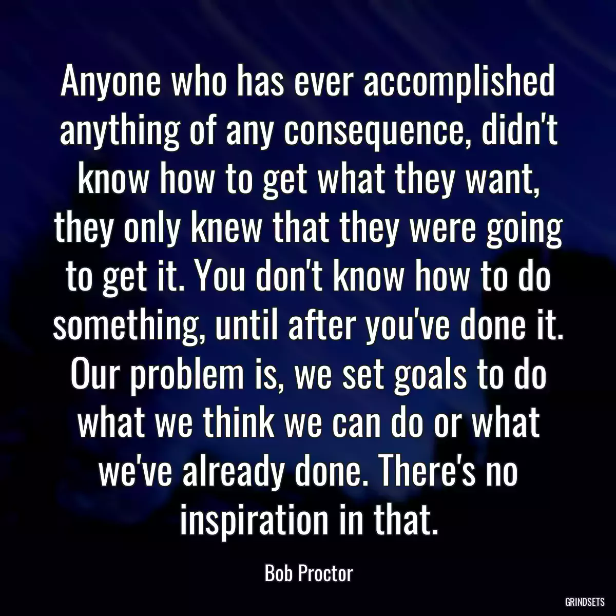 Anyone who has ever accomplished anything of any consequence, didn\'t know how to get what they want, they only knew that they were going to get it. You don\'t know how to do something, until after you\'ve done it. Our problem is, we set goals to do what we think we can do or what we\'ve already done. There\'s no inspiration in that.