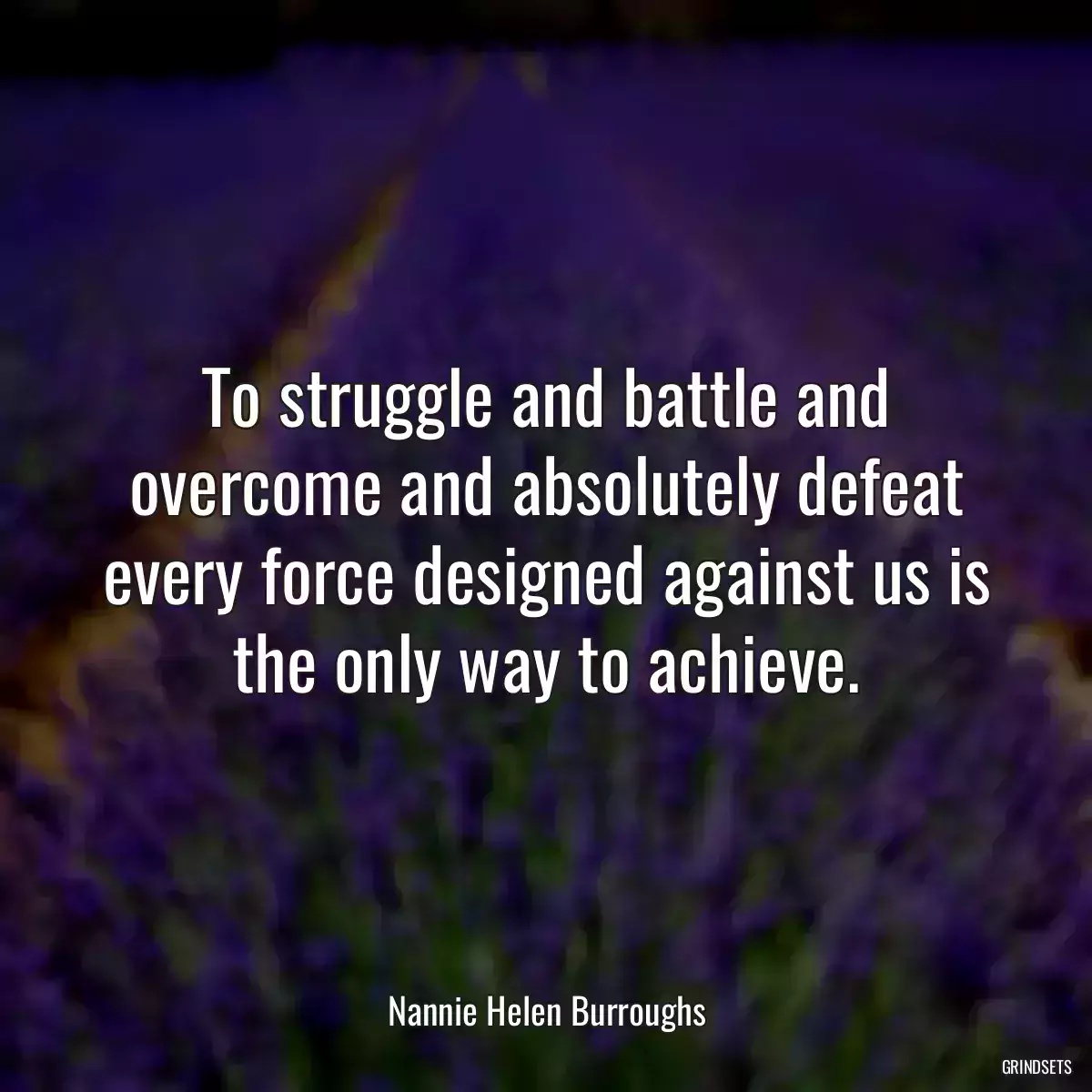 To struggle and battle and overcome and absolutely defeat every force designed against us is the only way to achieve.