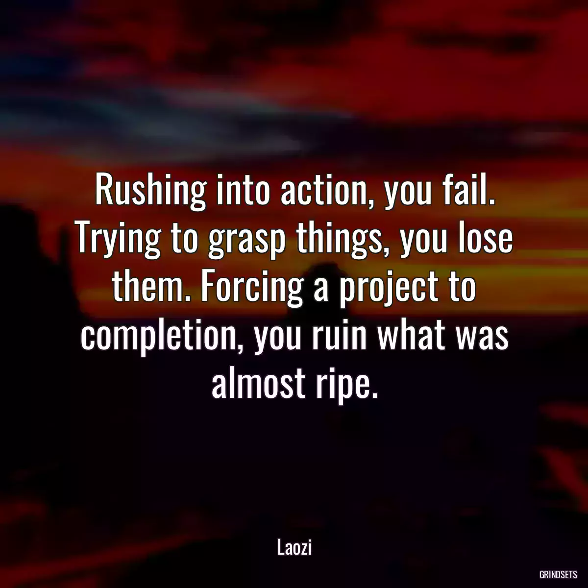 Rushing into action, you fail. Trying to grasp things, you lose them. Forcing a project to completion, you ruin what was almost ripe.