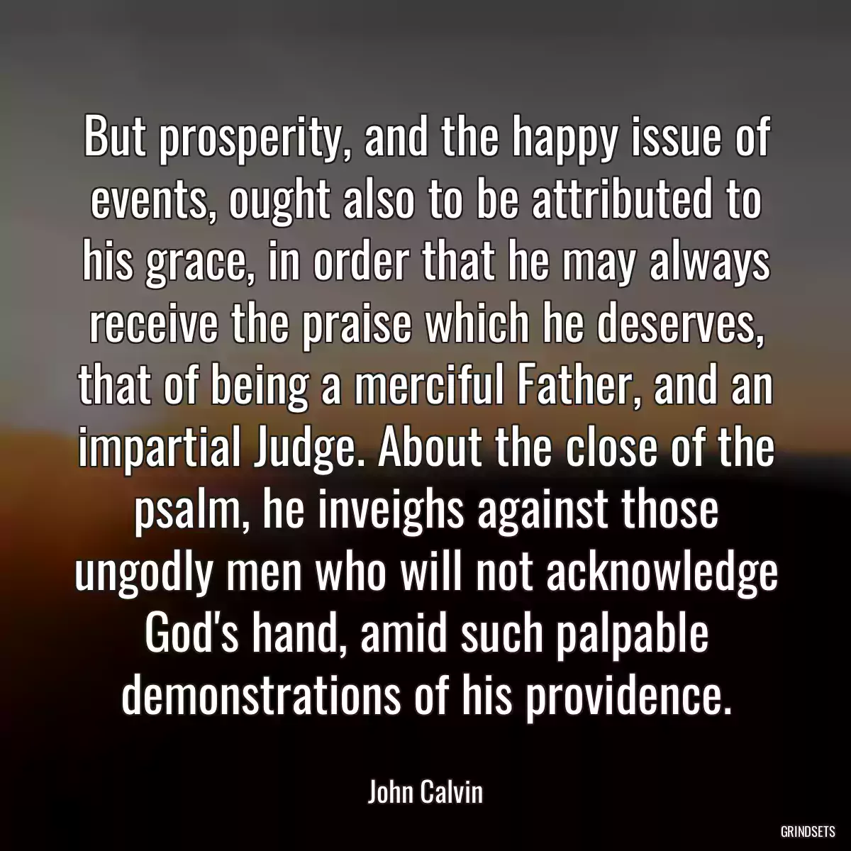 But prosperity, and the happy issue of events, ought also to be attributed to his grace, in order that he may always receive the praise which he deserves, that of being a merciful Father, and an impartial Judge. About the close of the psalm, he inveighs against those ungodly men who will not acknowledge God\'s hand, amid such palpable demonstrations of his providence.