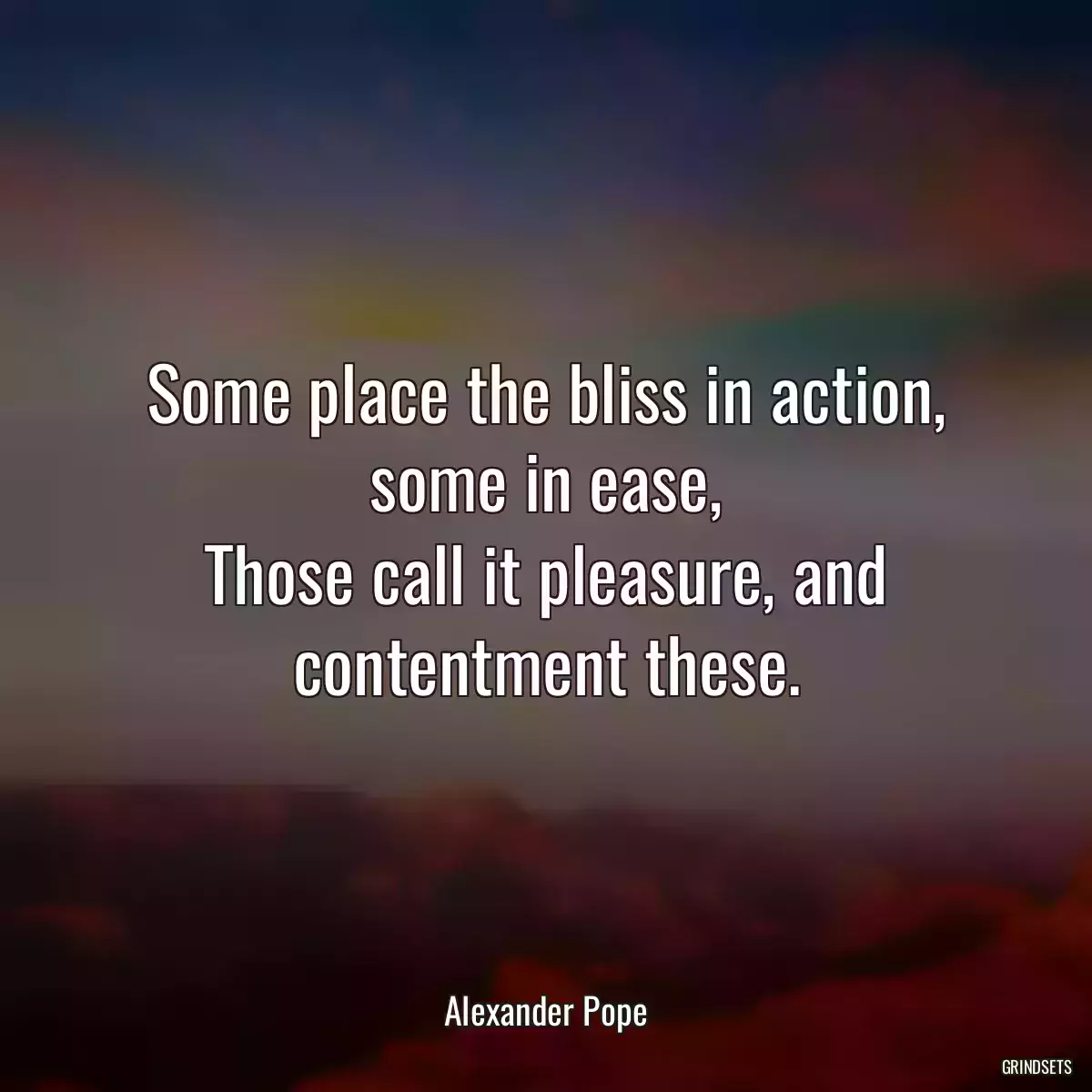 Some place the bliss in action, some in ease,
Those call it pleasure, and contentment these.