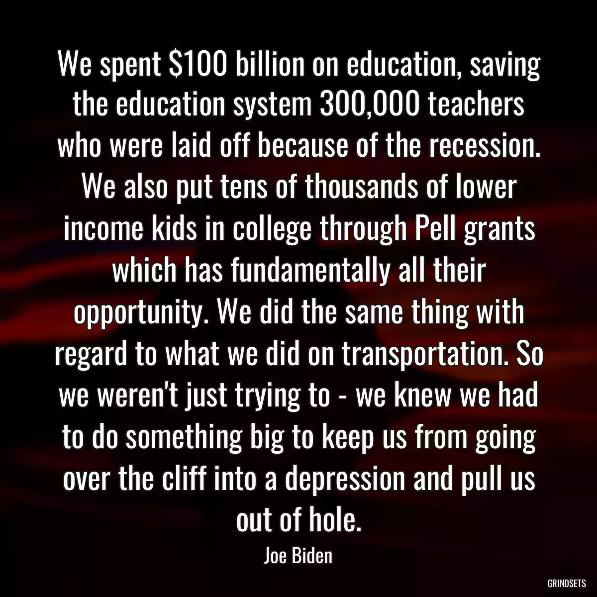 We spent $100 billion on education, saving the education system 300,000 teachers who were laid off because of the recession. We also put tens of thousands of lower income kids in college through Pell grants which has fundamentally all their opportunity. We did the same thing with regard to what we did on transportation. So we weren\'t just trying to - we knew we had to do something big to keep us from going over the cliff into a depression and pull us out of hole.