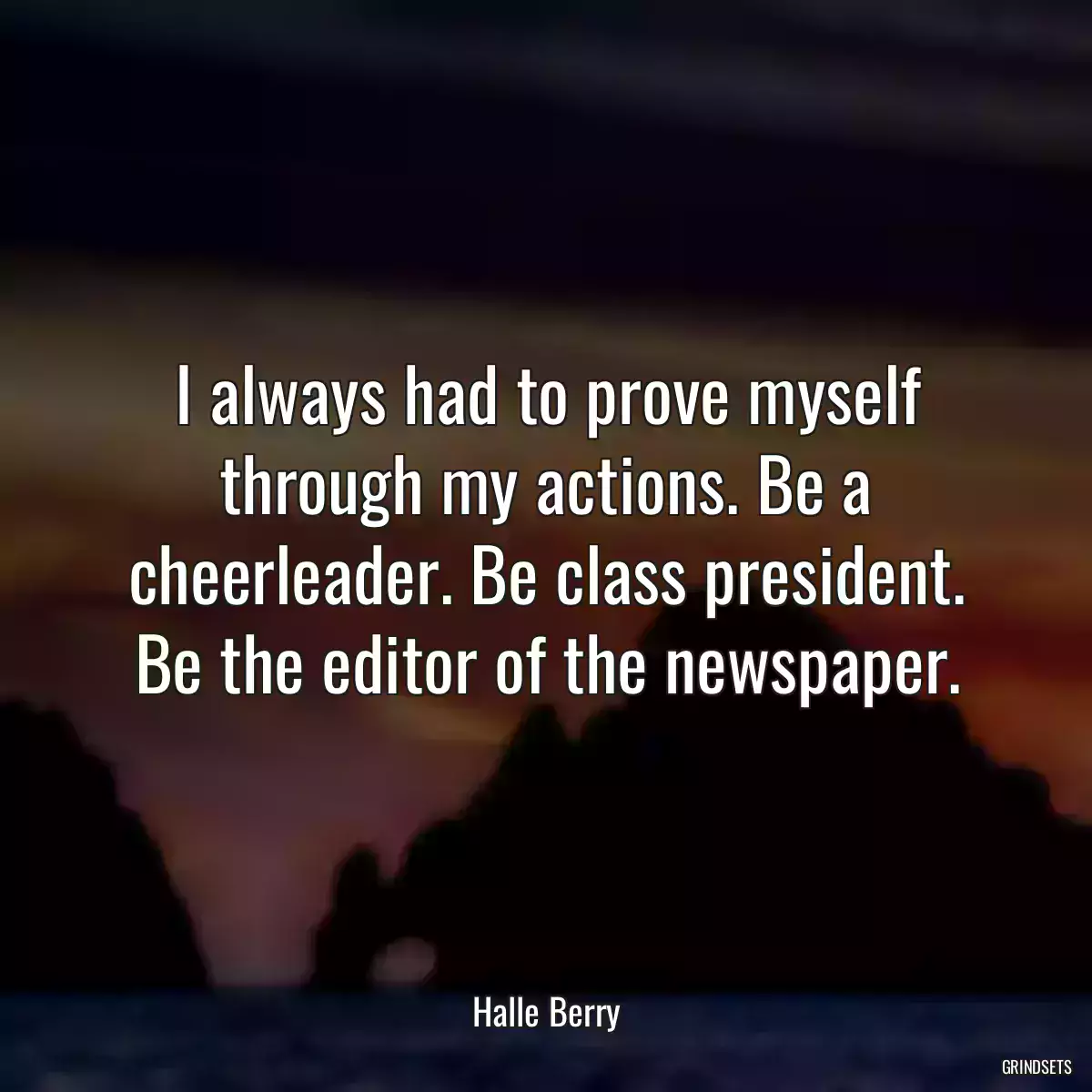 I always had to prove myself through my actions. Be a cheerleader. Be class president. Be the editor of the newspaper.