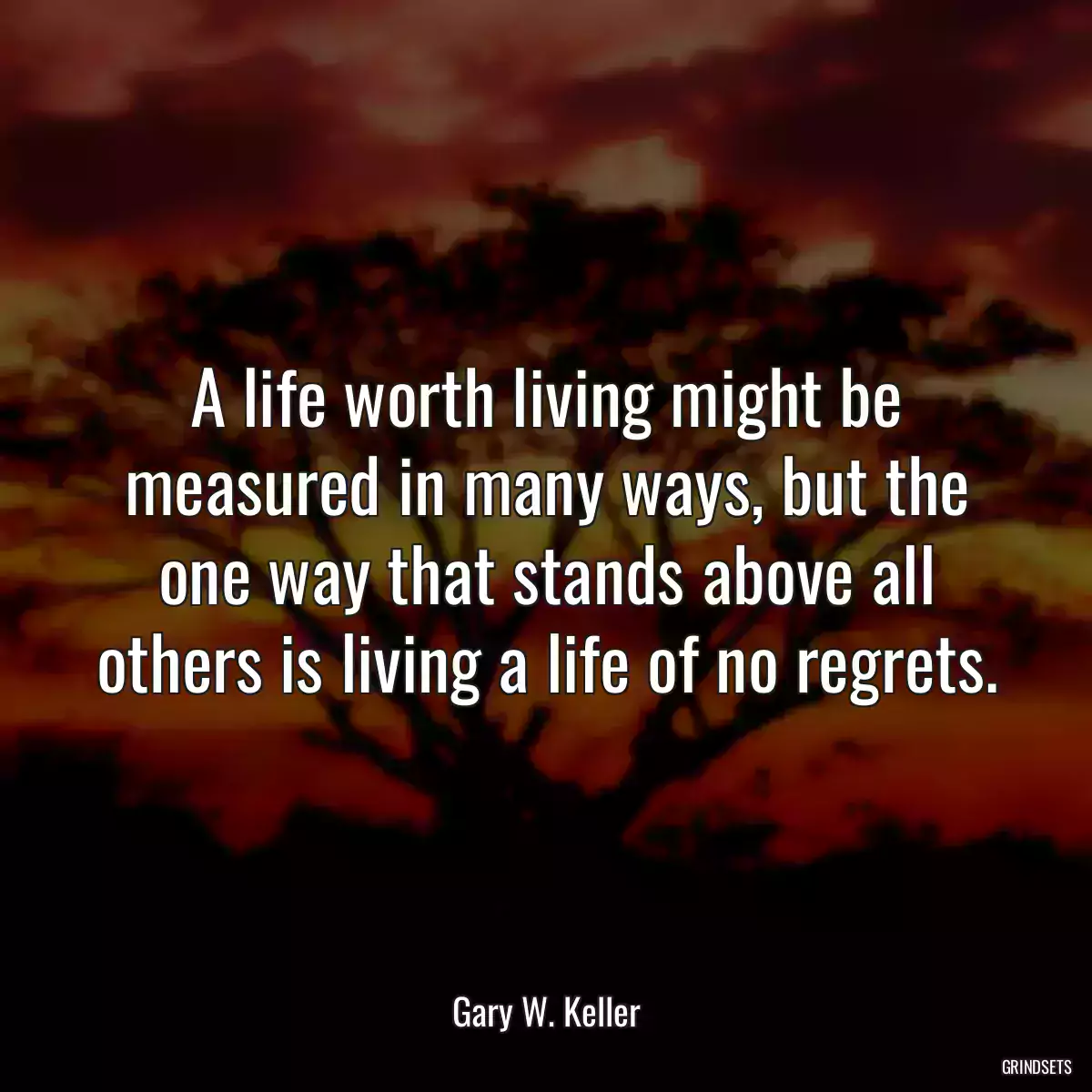 A life worth living might be measured in many ways, but the one way that stands above all others is living a life of no regrets.