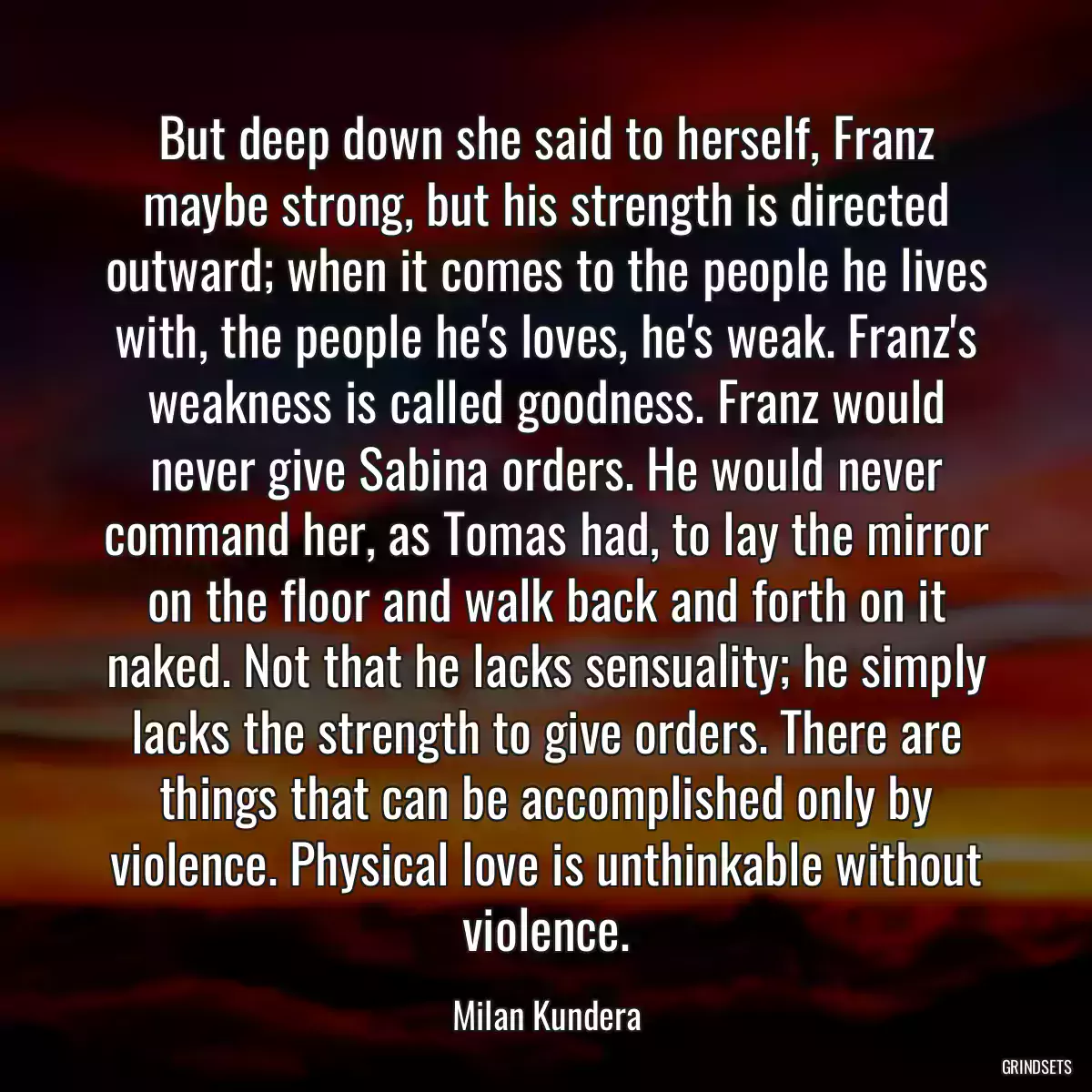 But deep down she said to herself, Franz maybe strong, but his strength is directed outward; when it comes to the people he lives with, the people he\'s loves, he\'s weak. Franz\'s weakness is called goodness. Franz would never give Sabina orders. He would never command her, as Tomas had, to lay the mirror on the floor and walk back and forth on it naked. Not that he lacks sensuality; he simply lacks the strength to give orders. There are things that can be accomplished only by violence. Physical love is unthinkable without violence.