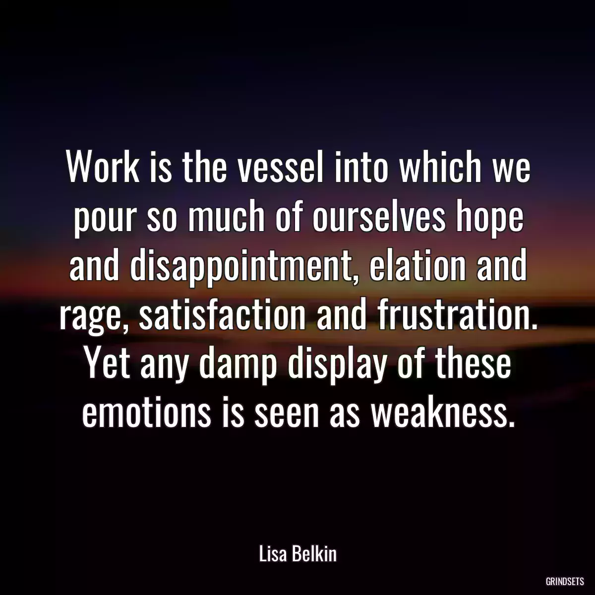 Work is the vessel into which we pour so much of ourselves hope and disappointment, elation and rage, satisfaction and frustration. Yet any damp display of these emotions is seen as weakness.