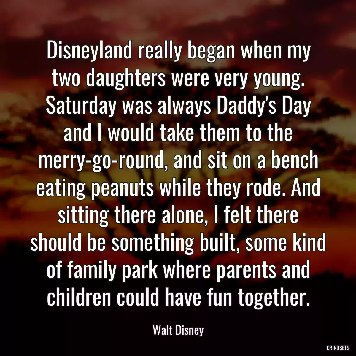 Disneyland really began when my two daughters were very young. Saturday was always Daddy\'s Day and I would take them to the merry-go-round, and sit on a bench eating peanuts while they rode. And sitting there alone, I felt there should be something built, some kind of family park where parents and children could have fun together.