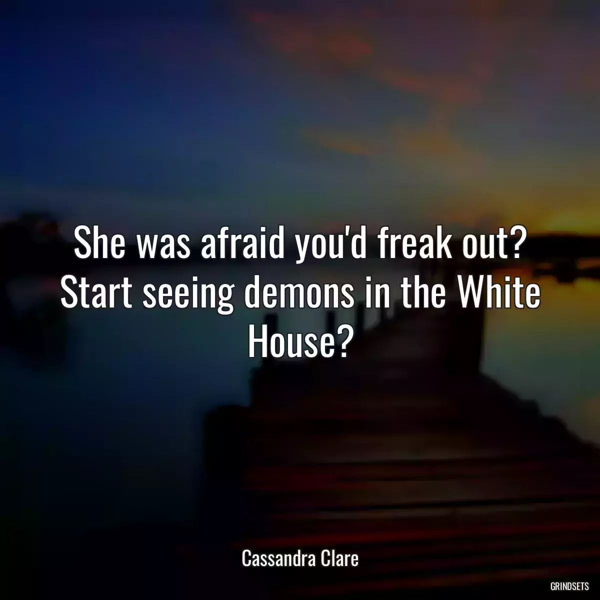 She was afraid you\'d freak out? Start seeing demons in the White House?