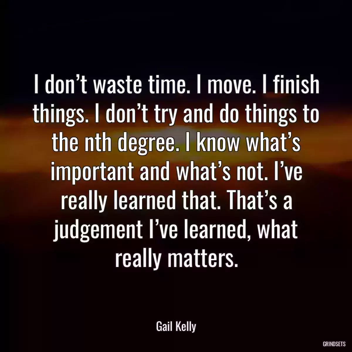 I don’t waste time. I move. I finish things. I don’t try and do things to the nth degree. I know what’s important and what’s not. I’ve really learned that. That’s a judgement I’ve learned, what really matters.