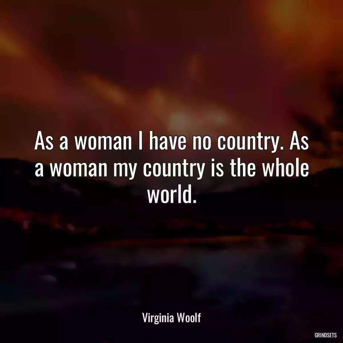 As a woman I have no country. As a woman my country is the whole world.