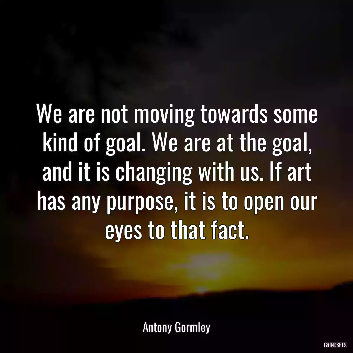 We are not moving towards some kind of goal. We are at the goal, and it is changing with us. If art has any purpose, it is to open our eyes to that fact.