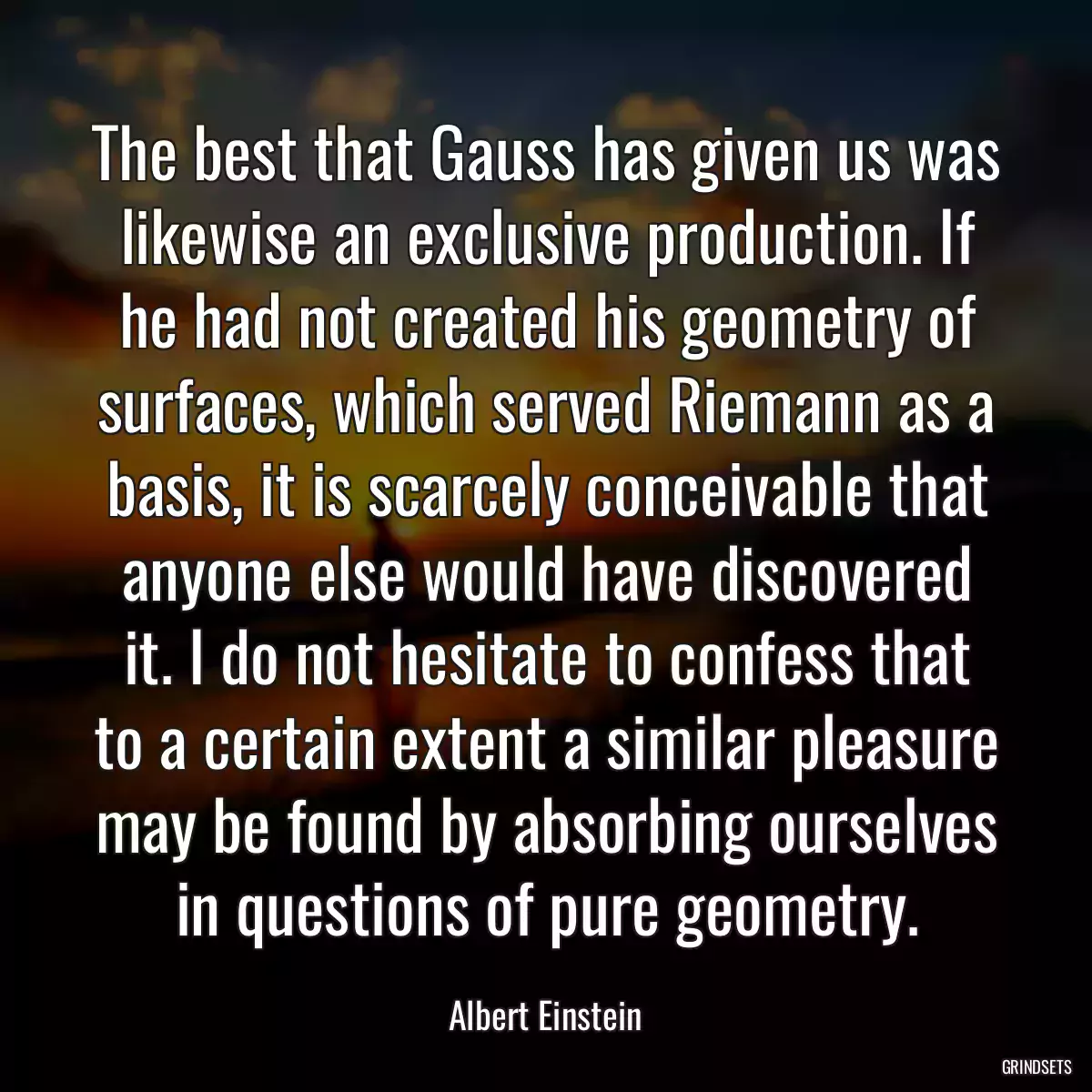 The best that Gauss has given us was likewise an exclusive production. If he had not created his geometry of surfaces, which served Riemann as a basis, it is scarcely conceivable that anyone else would have discovered it. I do not hesitate to confess that to a certain extent a similar pleasure may be found by absorbing ourselves in questions of pure geometry.