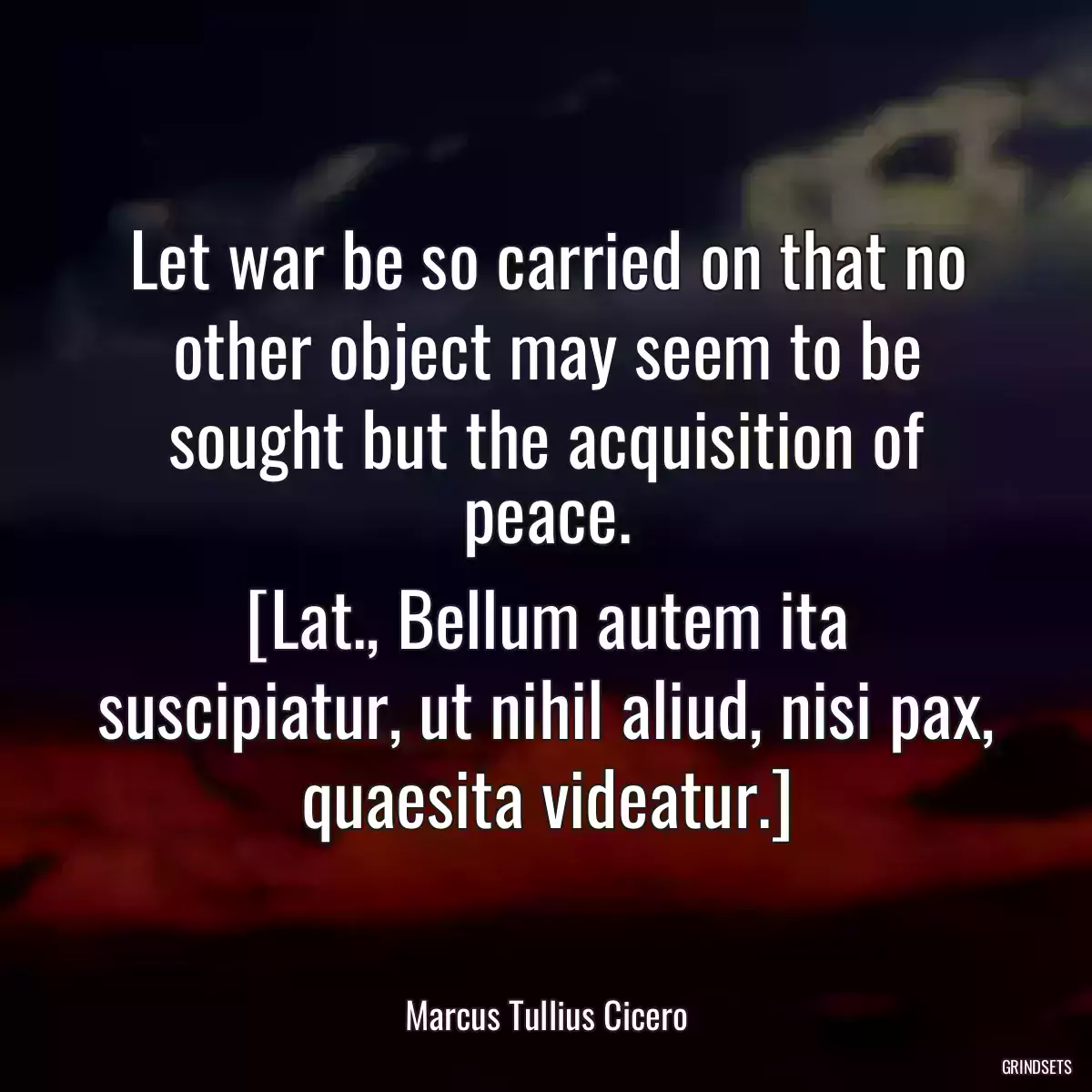 Let war be so carried on that no other object may seem to be sought but the acquisition of peace.
[Lat., Bellum autem ita suscipiatur, ut nihil aliud, nisi pax, quaesita videatur.]