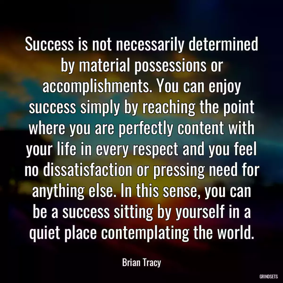 Success is not necessarily determined by material possessions or accomplishments. You can enjoy success simply by reaching the point where you are perfectly content with your life in every respect and you feel no dissatisfaction or pressing need for anything else. In this sense, you can be a success sitting by yourself in a quiet place contemplating the world.