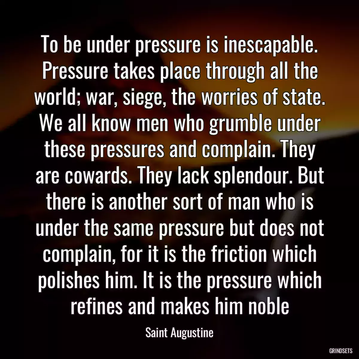 To be under pressure is inescapable. Pressure takes place through all the world; war, siege, the worries of state. We all know men who grumble under these pressures and complain. They are cowards. They lack splendour. But there is another sort of man who is under the same pressure but does not complain, for it is the friction which polishes him. It is the pressure which refines and makes him noble