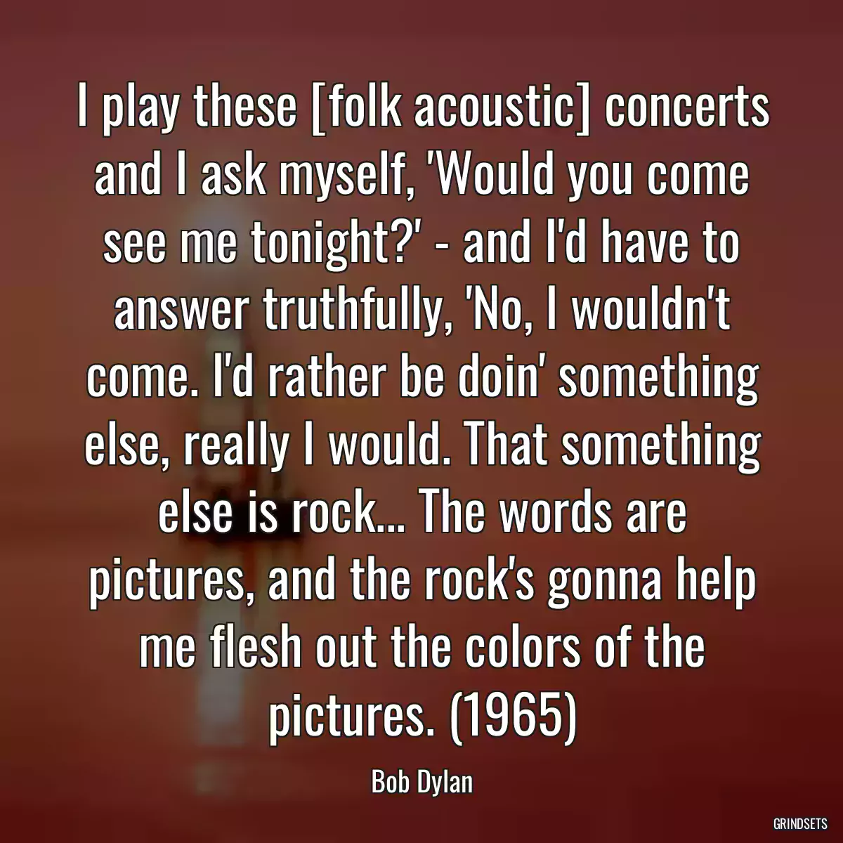 I play these [folk acoustic] concerts and I ask myself, \'Would you come see me tonight?\' - and I\'d have to answer truthfully, \'No, I wouldn\'t come. I\'d rather be doin\' something else, really I would. That something else is rock... The words are pictures, and the rock\'s gonna help me flesh out the colors of the pictures. (1965)