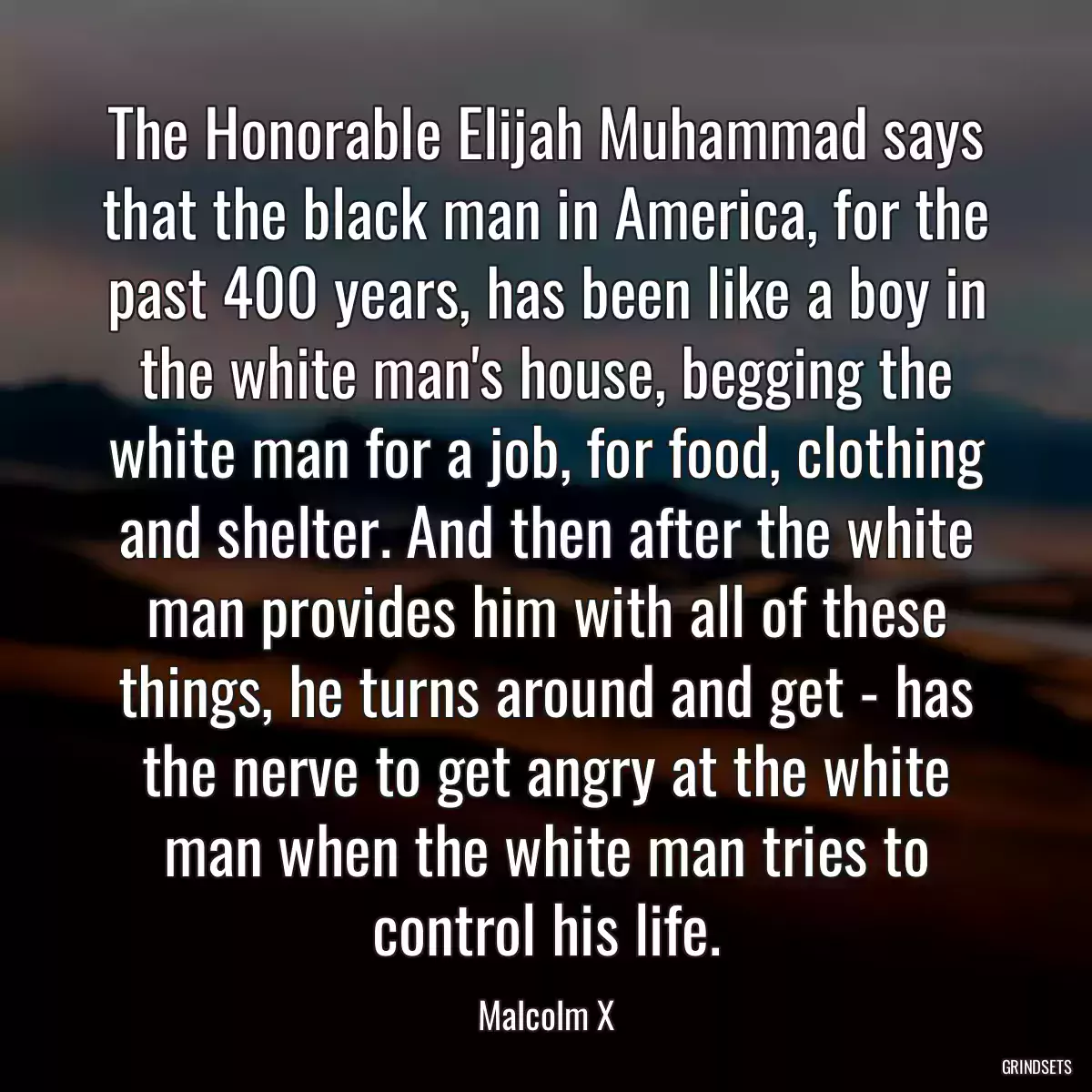 The Honorable Elijah Muhammad says that the black man in America, for the past 400 years, has been like a boy in the white man\'s house, begging the white man for a job, for food, clothing and shelter. And then after the white man provides him with all of these things, he turns around and get - has the nerve to get angry at the white man when the white man tries to control his life.