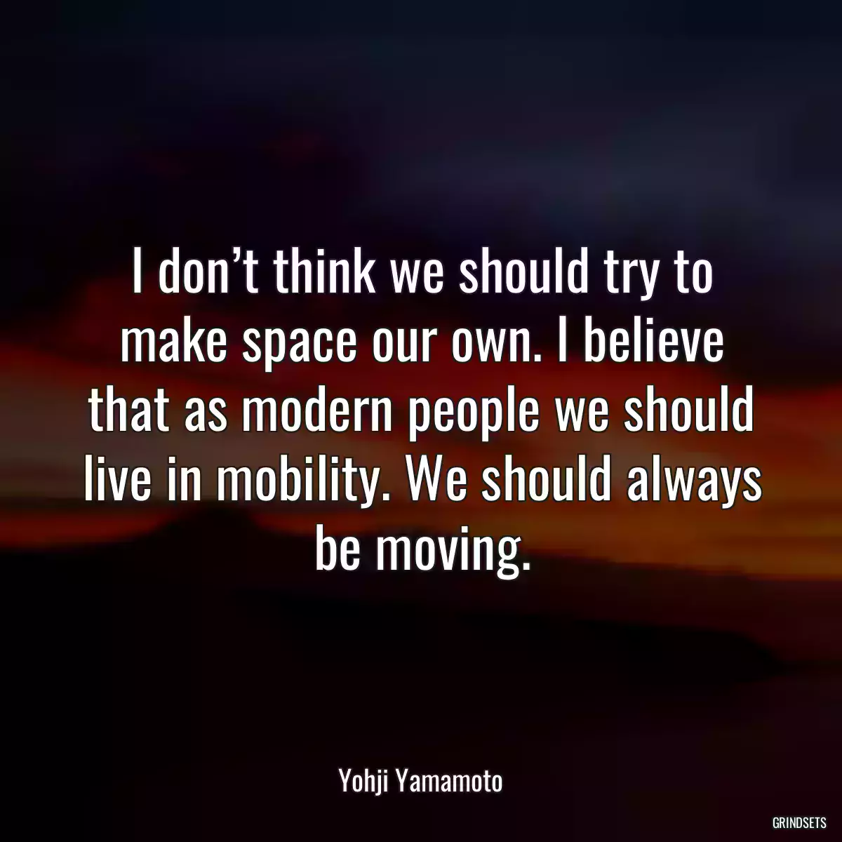 I don’t think we should try to make space our own. I believe that as modern people we should live in mobility. We should always be moving.