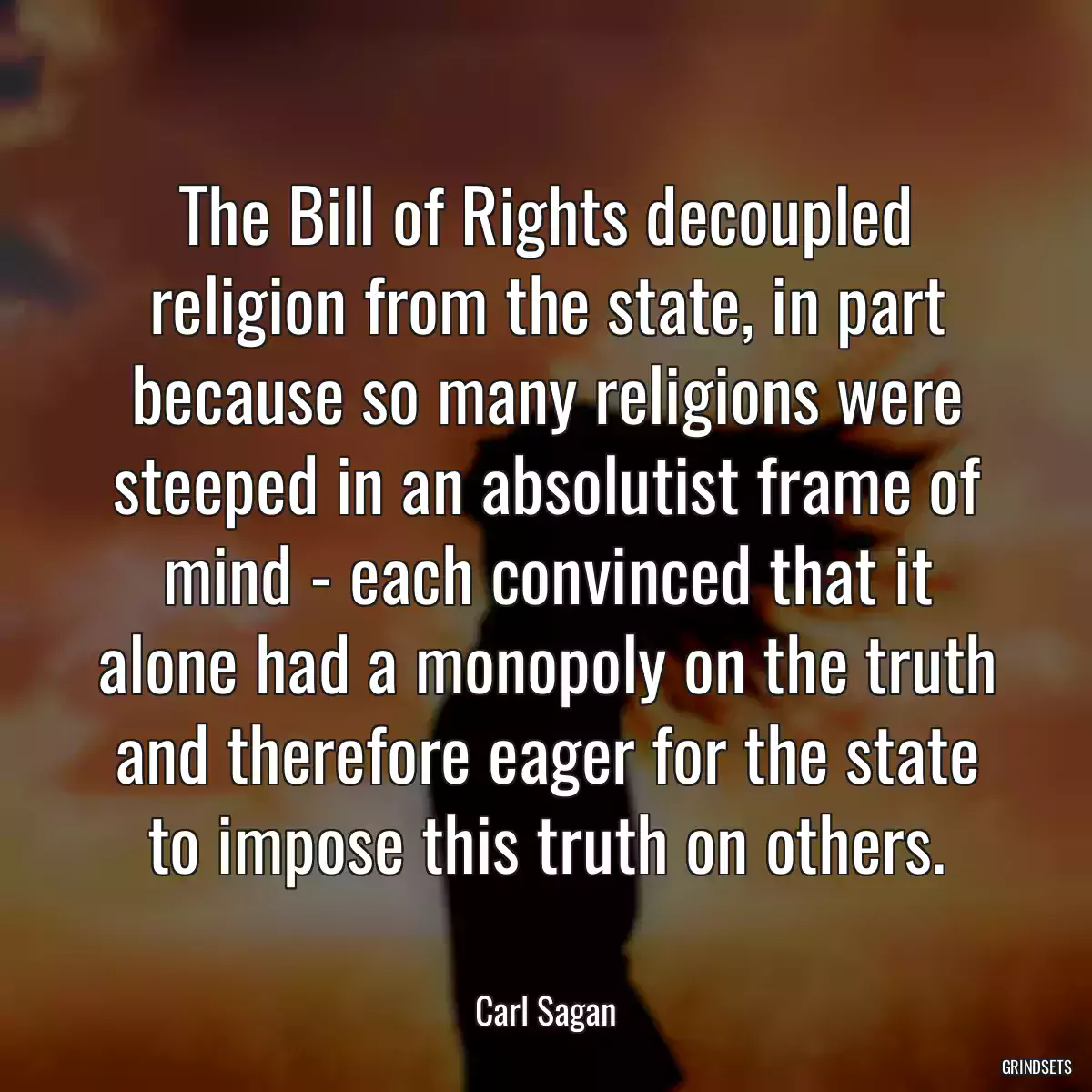 The Bill of Rights decoupled religion from the state, in part because so many religions were steeped in an absolutist frame of mind - each convinced that it alone had a monopoly on the truth and therefore eager for the state to impose this truth on others.