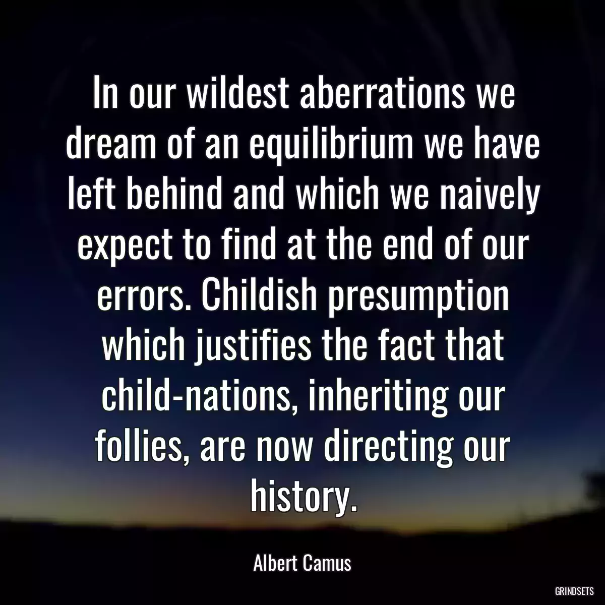 In our wildest aberrations we dream of an equilibrium we have left behind and which we naively expect to find at the end of our errors. Childish presumption which justifies the fact that child-nations, inheriting our follies, are now directing our history.