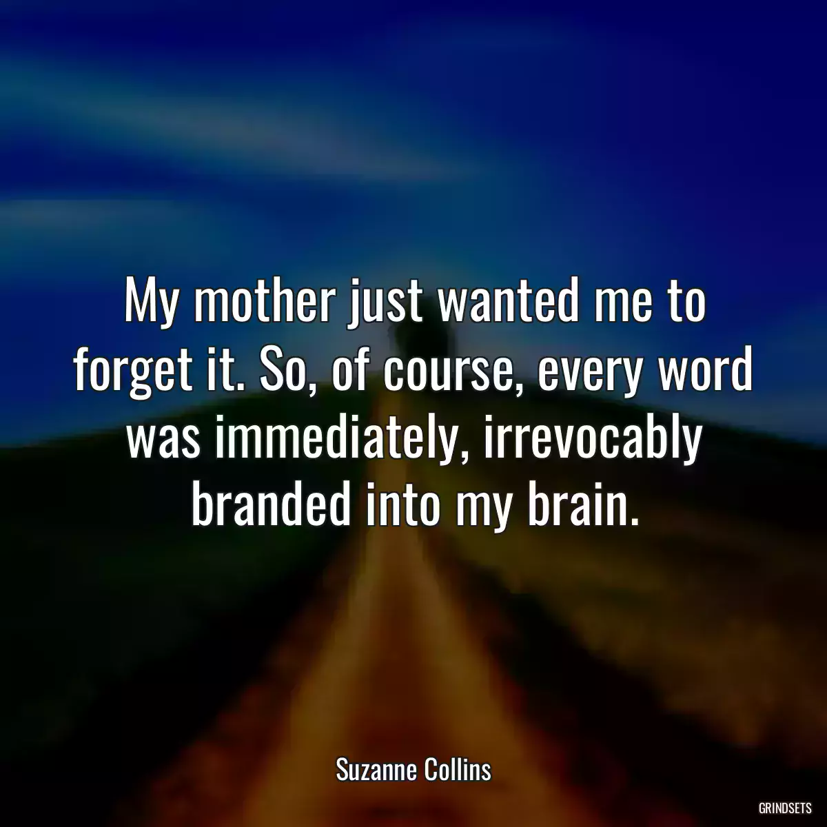 My mother just wanted me to forget it. So, of course, every word was immediately, irrevocably branded into my brain.