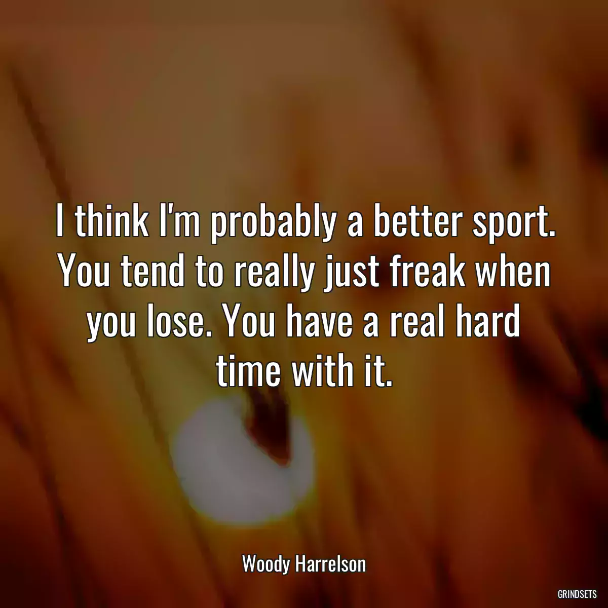 I think I\'m probably a better sport. You tend to really just freak when you lose. You have a real hard time with it.
