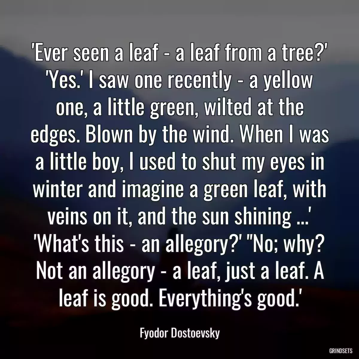 \'Ever seen a leaf - a leaf from a tree?\' \'Yes.\' I saw one recently - a yellow one, a little green, wilted at the edges. Blown by the wind. When I was a little boy, I used to shut my eyes in winter and imagine a green leaf, with veins on it, and the sun shining ...\' \'What\'s this - an allegory?\' \